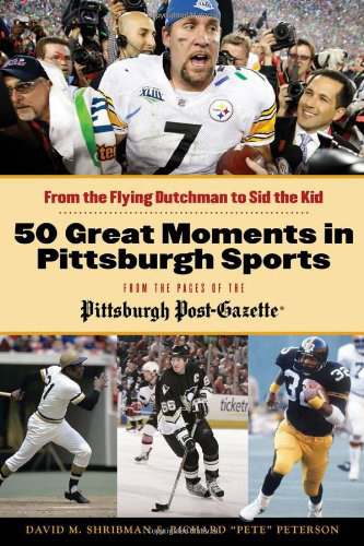 50 Great Moments in Pittsburgh Sports from the Pages of the Pittsburgh Post-Gazette: From the Flying Dutchman to Sid the Kid, by David M. Shribman & Richard “Pete” Peterson