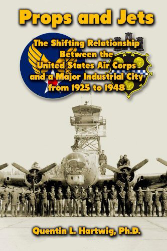 Props and Jets: The Shifting Relationship Between the United States Air Corps and a Major Industrial City from 1925 to 1948, by Quentin L. Hartwig, Ph.D.