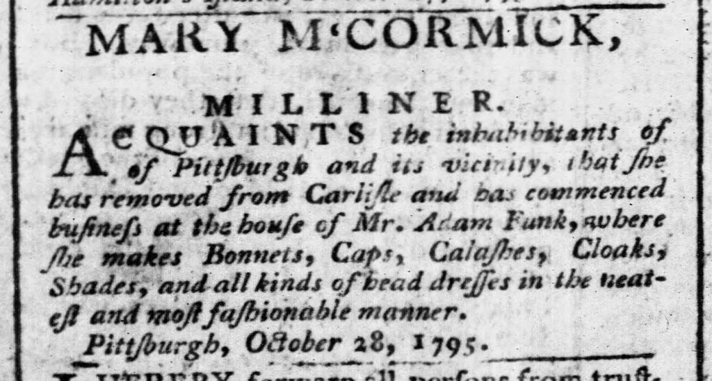 Advertisement for Mary McCormick, Milliner, Pittsburgh, 1795. Since the earliest days of Pittsburgh’s existence, women ran small businesses such as this millinery shop. They were often run out of private homes. The Pittsburgh Weekly Gazette, November 28, 1795.